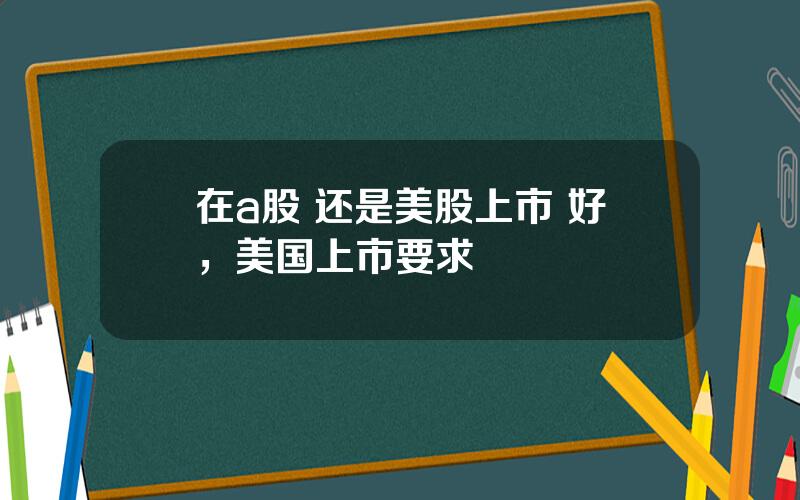 在a股 还是美股上市 好，美国上市要求